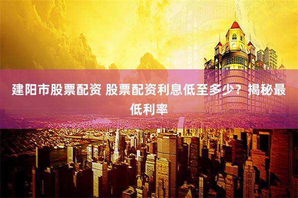 建阳市股票配资 股票配资利息低至多少？揭秘最低利率